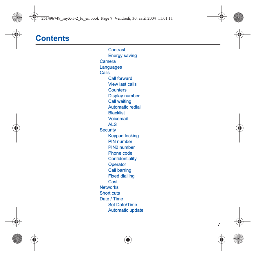 7ContentsContrastEnergy savingCameraLanguagesCallsCall forwardView last callsCountersDisplay numberCall waitingAutomatic redialBlacklistVoicemailALSSecurityKeypad lockingPIN numberPIN2 numberPhone codeConfidentialityOperatorCall barringFixed diallingCostNetworksShort cutsDate / TimeSet Date/TimeAutomatic update251496749_myX-5-2_lu_en.book  Page 7  Vendredi, 30. avril 2004  11:01 11