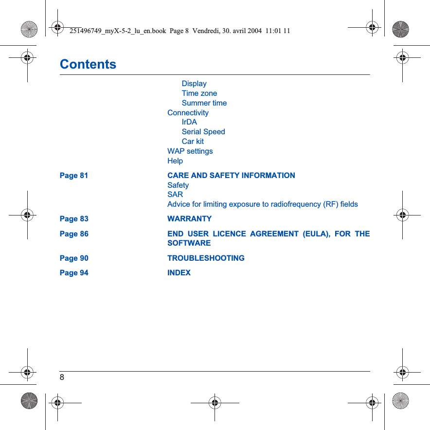 8ContentsDisplayTime zoneSummer timeConnectivityIrDASerial SpeedCar kitWAP settingsHelpPage 81 CARE AND SAFETY INFORMATIONSafetySARAdvice for limiting exposure to radiofrequency (RF) fieldsPage 83 WARRANTYPage 86 END USER LICENCE AGREEMENT (EULA), FOR THE SOFTWAREPage 90 TROUBLESHOOTINGPage 94 INDEX251496749_myX-5-2_lu_en.book  Page 8  Vendredi, 30. avril 2004  11:01 11