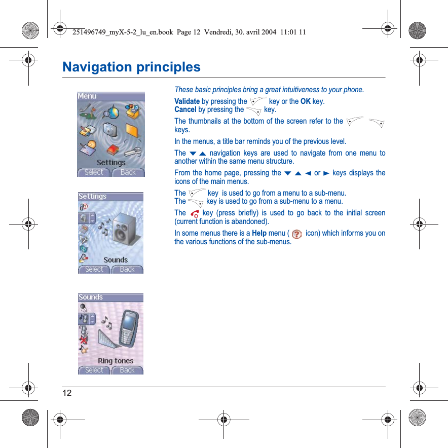 12Navigation principlesThese basic principles bring a great intuitiveness to your phone.Validate by pressing the  key or the OK key.Cancel by pressing the   key.The thumbnails at the bottom of the screen refer to the keys.In the menus, a title bar reminds you of the previous level.The TS navigation keys are used to navigate from one menu to another within the same menu structure.From the home page, pressing the TSW or X keys displays the icons of the main menus.The  key  is used to go from a menu to a sub-menu.The   key is used to go from a sub-menu to a menu.The  key (press briefly) is used to go back to the initial screen (current function is abandoned).In some menus there is a Help menu ( icon) which informs you on the various functions of the sub-menus.251496749_myX-5-2_lu_en.book  Page 12  Vendredi, 30. avril 2004  11:01 11