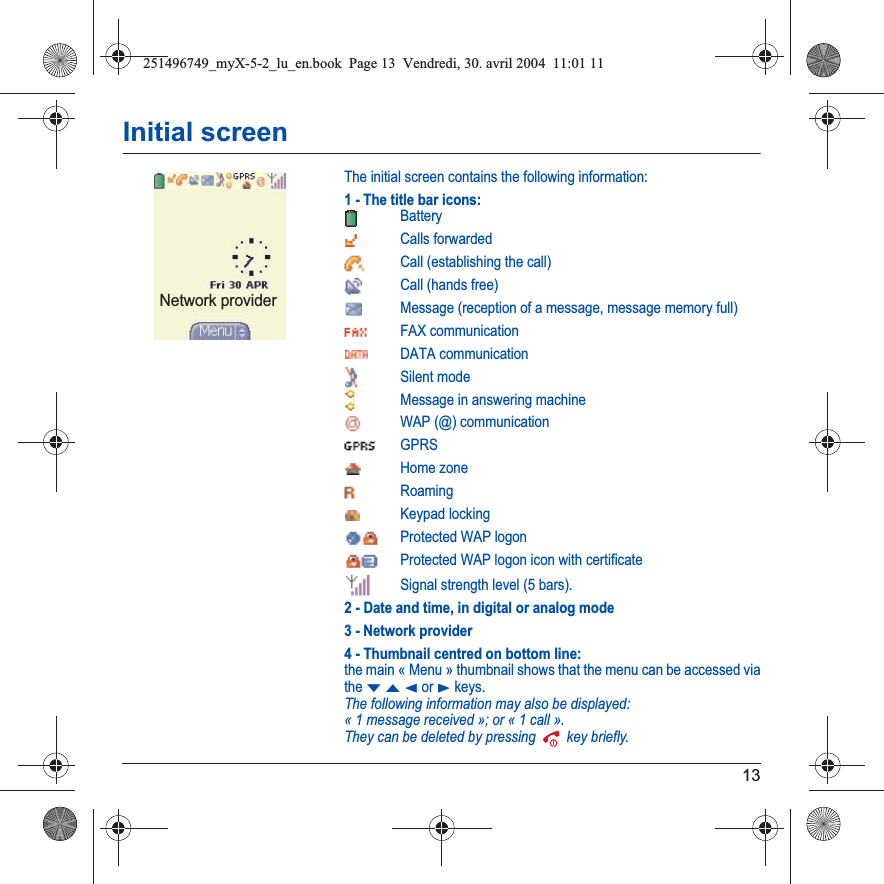 13Initial screenThe initial screen contains the following information:1 - The title bar icons:BatteryCalls forwarded Call (establishing the call)Call (hands free)Message (reception of a message, message memory full)FAX communicationDATA communicationSilent modeMessage in answering machineWAP (@) communicationGPRSHome zoneRoamingKeypad lockingProtected WAP logonProtected WAP logon icon with certificateSignal strength level (5 bars).2 - Date and time, in digital or analog mode3 - Network provider4 - Thumbnail centred on bottom line:the main « Menu » thumbnail shows that the menu can be accessed via theTSW or X keys. The following information may also be displayed:« 1 message received »; or « 1 call ».They can be deleted by pressing   key briefly.Network provider251496749_myX-5-2_lu_en.book  Page 13  Vendredi, 30. avril 2004  11:01 11