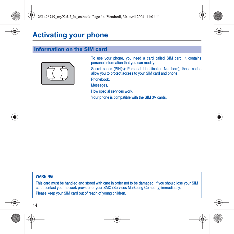 14Activating your phoneTo use your phone, you need a card called SIM card. It contains personal information that you can modify:Secret codes (PIN(s): Personal Identification Numbers), these codes allow you to protect access to your SIM card and phone.Phonebook,Messages,How special services work.Your phone is compatible with the SIM 3V cards.Information on the SIM cardWARNINGThis card must be handled and stored with care in order not to be damaged. If you should lose your SIM card, contact your network provider or your SMC (Services Marketing Company) immediately.Please keep your SIM card out of reach of young children.251496749_myX-5-2_lu_en.book  Page 14  Vendredi, 30. avril 2004  11:01 11