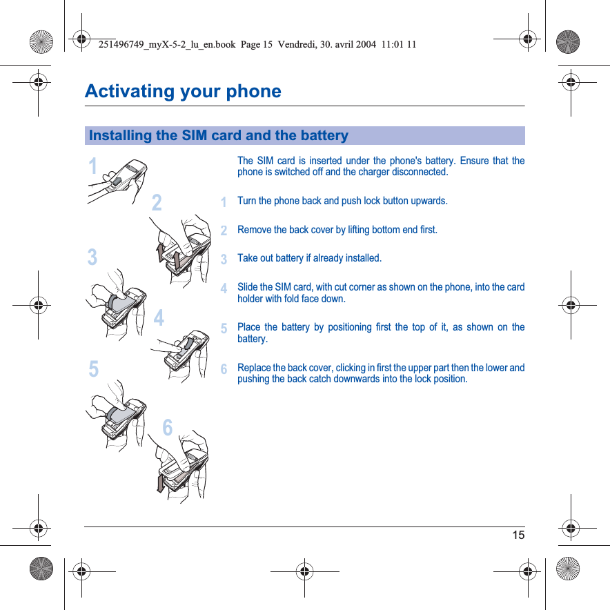 15Activating your phoneThe SIM card is inserted under the phone&apos;s battery. Ensure that the phone is switched off and the charger disconnected.Turn the phone back and push lock button upwards.Remove the back cover by lifting bottom end first.Take out battery if already installed.Slide the SIM card, with cut corner as shown on the phone, into the card holder with fold face down.Place the battery by positioning first the top of it, as shown on the battery.Replace the back cover, clicking in first the upper part then the lower and pushing the back catch downwards into the lock position.Installing the SIM card and the battery213456123456251496749_myX-5-2_lu_en.book  Page 15  Vendredi, 30. avril 2004  11:01 11