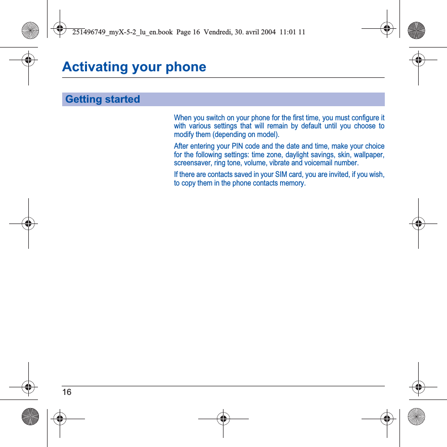 16Activating your phoneWhen you switch on your phone for the first time, you must configure it with various settings that will remain by default until you choose to modify them (depending on model).After entering your PIN code and the date and time, make your choice for the following settings: time zone, daylight savings, skin, wallpaper, screensaver, ring tone, volume, vibrate and voicemail number.If there are contacts saved in your SIM card, you are invited, if you wish, to copy them in the phone contacts memory.Getting started251496749_myX-5-2_lu_en.book  Page 16  Vendredi, 30. avril 2004  11:01 11