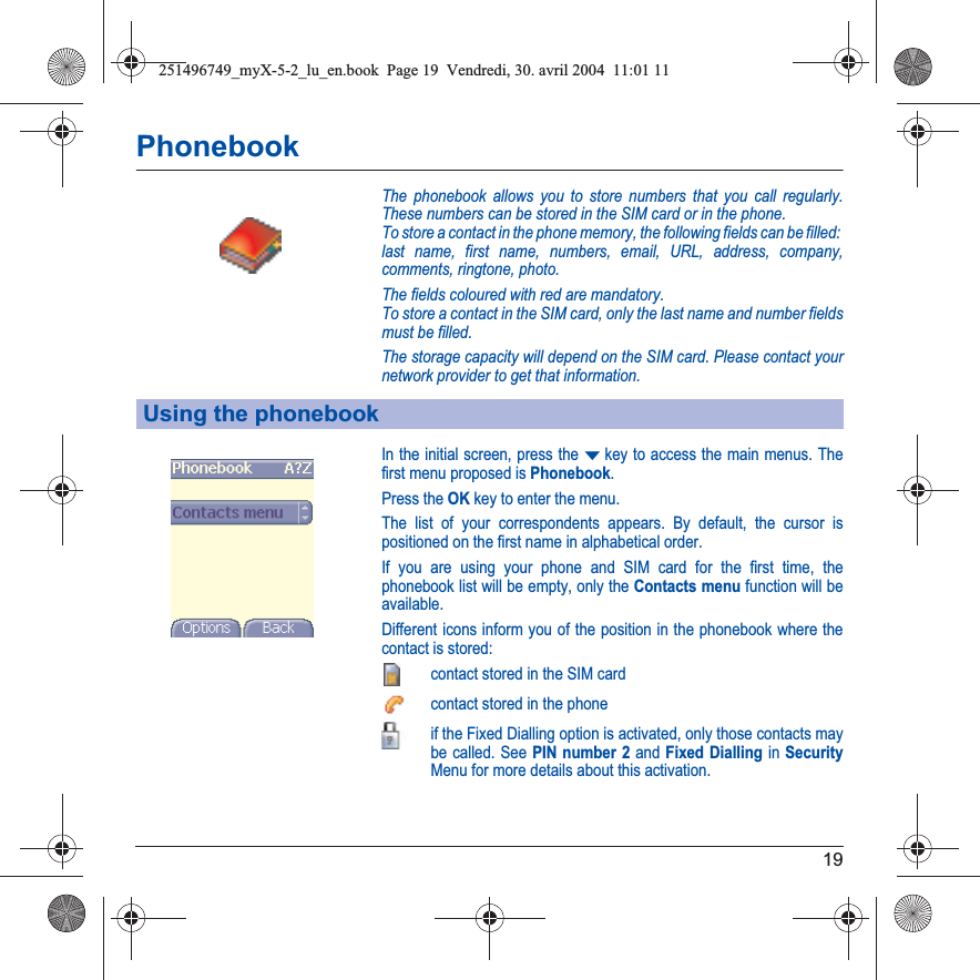 19PhonebookThe phonebook allows you to store numbers that you call regularly. These numbers can be stored in the SIM card or in the phone.To store a contact in the phone memory, the following fields can be filled: last name, first name, numbers, email, URL, address, company, comments, ringtone, photo.The fields coloured with red are mandatory.To store a contact in the SIM card, only the last name and number fields must be filled.The storage capacity will depend on the SIM card. Please contact your network provider to get that information.In the initial screen, press the Tkey to access the main menus. The first menu proposed is Phonebook.Press the OKkey to enter the menu. The list of your correspondents appears. By default, the cursor is positioned on the first name in alphabetical order. If you are using your phone and SIM card for the first time, the phonebook list will be empty, only the Contacts menu function will be available.Different icons inform you of the position in the phonebook where the contact is stored:contact stored in the SIM cardcontact stored in the phoneif the Fixed Dialling option is activated, only those contacts may be called. See PIN number 2 and Fixed Dialling in SecurityMenu for more details about this activation.Using the phonebook251496749_myX-5-2_lu_en.book  Page 19  Vendredi, 30. avril 2004  11:01 11