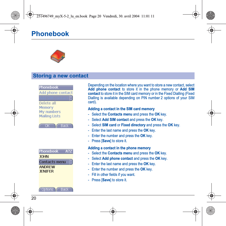 20PhonebookDepending on the location where you want to store a new contact, select Add phone contact to store it in the phone memory or Add SIM contact to store it in the SIM card memory or in the Fixed Dialling (Fixed Dialling is available depending on PIN number 2 options of your SIM card).Adding a contact in the SIM card memory- Select the Contacts menu and press the OK key.- Select Add SIM contact and press the OK key.- Select SIM card or Fixed directory and press the OK key.- Enter the last name and press the OK key.- Enter the number and press the OK key.- Press [Save] to store it.Adding a contact in the phone memory- Select the Contacts menu and press the OK key.- Select Add phone contact and press the OK key.- Enter the last name and press the OK key.- Enter the number and press the OK key.- Fill in other fields if you want.- Press [Save] to store it.Storing a new contact251496749_myX-5-2_lu_en.book  Page 20  Vendredi, 30. avril 2004  11:01 11