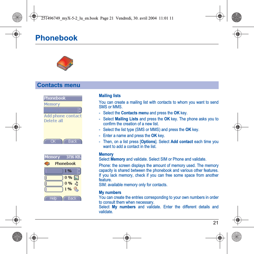 21PhonebookMailing listsYou can create a mailing list with contacts to whom you want to send SMS or MMS. - Select the Contacts menu and press the OK key.- Select Mailing Lists and press the OK key. The phone asks you to confirm the creation of a new list.- Select the list type (SMS or MMS) and press the OK key.- Enter a name and press the OK key.- Then, on a list press [Options]. Select Add contact each time you want to add a contact in the list.MemorySelect Memory and validate. Select SIM or Phone and validate.Phone: the screen displays the amount of memory used. The memory capacity is shared between the phonebook and various other features. If you lack memory, check if you can free some space from another feature.SIM: available memory only for contacts.My numbersYou can create the entries corresponding to your own numbers in order to consult them when necessary.Select My numbers and validate. Enter the different details and validate.Contacts menu251496749_myX-5-2_lu_en.book  Page 21  Vendredi, 30. avril 2004  11:01 11