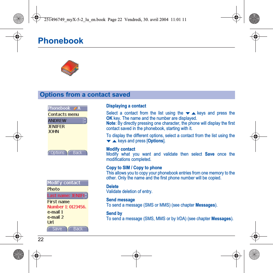 22PhonebookDisplaying a contactSelect a contact from the list using the TSkeys and press the OKkey. The name and the number are displayed.Note: By directly pressing one character, the phone will display the first contact saved in the phonebook, starting with it.To display the different options, select a contact from the list using the TSkeys and press [Options].Modify contactModify what you want and validate then select Save once the modifications completed.Copy to SIM / Copy to phoneThis allows you to copy your phonebook entries from one memory to the other. Only the name and the first phone number will be copied.DeleteValidate deletion of entry.Send messageTo send a message (SMS or MMS) (see chapter Messages).Send byTo send a message (SMS, MMS or by IrDA) (see chapter Messages).Options from a contact saved251496749_myX-5-2_lu_en.book  Page 22  Vendredi, 30. avril 2004  11:01 11