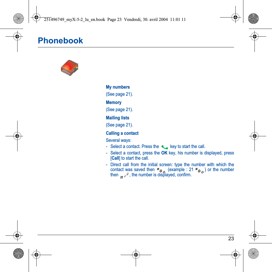 23PhonebookMy numbers(See page 21).Memory(See page 21).Mailing lists(See page 21).Calling a contactSeveral ways:- Select a contact. Press the  key to start the call.- Select a contact, press the OK key, his number is displayed, press [Call] to start the call.- Direct call from the initial screen: type the number with which the contact was saved then   (example : 21  ) or the number then  , the number is displayed, confirm.251496749_myX-5-2_lu_en.book  Page 23  Vendredi, 30. avril 2004  11:01 11