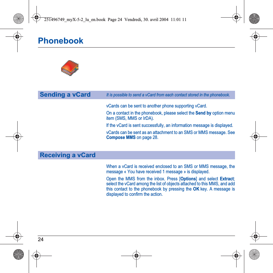 24PhonebookvCards can be sent to another phone supporting vCard.On a contact in the phonebook, please select the Send by option menu item (SMS, MMS or IrDA).If the vCard is sent successfully, an information message is displayed.vCards can be sent as an attachment to an SMS or MMS message. See Compose MMS on page 28.When a vCard is received enclosed to an SMS or MMS message, the message « You have received 1 message » is displayed. Open the MMS from the inbox. Press [Options] and select Extract;select the vCard among the list of objects attached to this MMS, and add this contact to the phonebook by pressing the OKkey. A message is displayed to confirm the action.Sending a vCardIt is possible to send a vCard from each contact stored in the phonebook.Receiving a vCard251496749_myX-5-2_lu_en.book  Page 24  Vendredi, 30. avril 2004  11:01 11