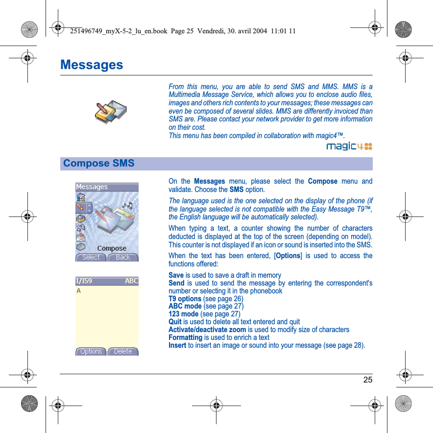 25MessagesFrom this menu, you are able to send SMS and MMS. MMS is a Multimedia Message Service, which allows you to enclose audio files, images and others rich contents to your messages; these messages can even be composed of several slides. MMS are differently invoiced than SMS are. Please contact your network provider to get more information on their cost. This menu has been compiled in collaboration with magic4™.On the Messages menu, please select the Compose menu and validate. Choose the SMS option.The language used is the one selected on the display of the phone (if the language selected is not compatible with the Easy Message T9™, the English language will be automatically selected).When typing a text, a counter showing the number of characters deducted is displayed at the top of the screen (depending on model). This counter is not displayed if an icon or sound is inserted into the SMS.When the text has been entered, [Options] is used to access the functions offered:Save is used to save a draft in memorySend is used to send the message by entering the correspondent&apos;s number or selecting it in the phonebookT9 options (see page 26)ABC mode (see page 27)123 mode (see page 27)Quit is used to delete all text entered and quitActivate/deactivate zoom is used to modify size of charactersFormatting is used to enrich a textInsert to insert an image or sound into your message (see page 28).Compose SMS251496749_myX-5-2_lu_en.book  Page 25  Vendredi, 30. avril 2004  11:01 11