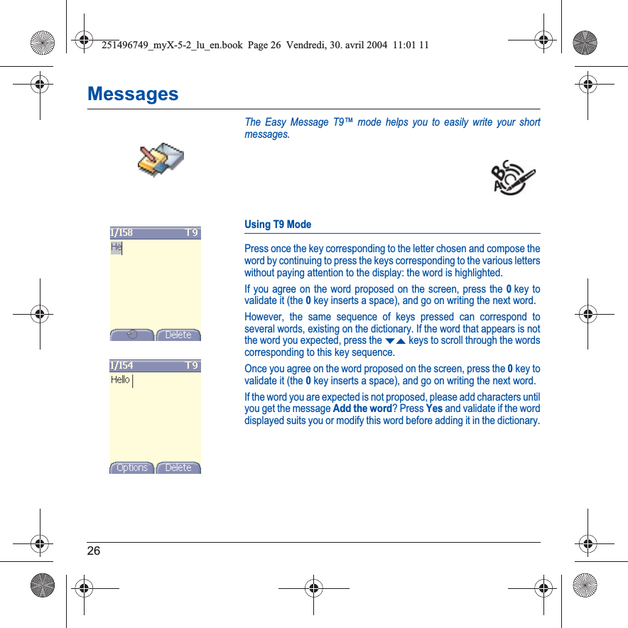 26MessagesThe Easy Message T9™ mode helps you to easily write your short messages.Using T9 ModePress once the key corresponding to the letter chosen and compose the word by continuing to press the keys corresponding to the various letters without paying attention to the display: the word is highlighted.If you agree on the word proposed on the screen, press the 0key to validate it (the 0key inserts a space), and go on writing the next word.However, the same sequence of keys pressed can correspond to several words, existing on the dictionary. If the word that appears is not the word you expected, press the TSkeys to scroll through the words corresponding to this key sequence.Once you agree on the word proposed on the screen, press the 0key to validate it (the 0key inserts a space), and go on writing the next word.If the word you are expected is not proposed, please add characters until you get the message Add the word? Press Yes and validate if the word displayed suits you or modify this word before adding it in the dictionary.251496749_myX-5-2_lu_en.book  Page 26  Vendredi, 30. avril 2004  11:01 11