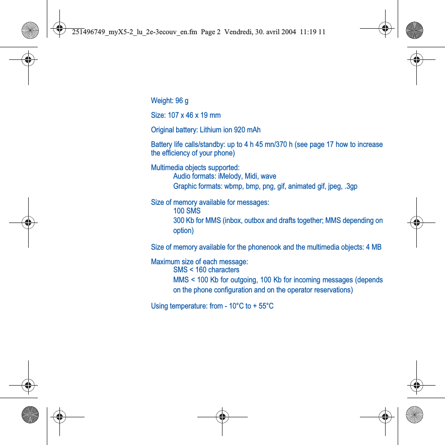 Weight: 96 gSize: 107 x 46 x 19 mmOriginal battery: Lithium ion 920 mAhBattery life calls/standby: up to 4 h 45 mn/370 h (see page 17 how to increasethe efficiency of your phone)Multimedia objects supported:Audio formats: iMelody, Midi, waveGraphic formats: wbmp, bmp, png, gif, animated gif, jpeg, .3gpSize of memory available for messages:100 SMS300 Kb for MMS (inbox, outbox and drafts together; MMS depending onoption)Size of memory available for the phonenook and the multimedia objects: 4 MBMaximum size of each message:SMS &lt; 160 charactersMMS &lt; 100 Kb for outgoing, 100 Kb for incoming messages (dependson the phone configuration and on the operator reservations)Using temperature: from - 10°C to + 55°C251496749_myX5-2_lu_2e-3ecouv_en.fm  Page 2  Vendredi, 30. avril 2004  11:19 11