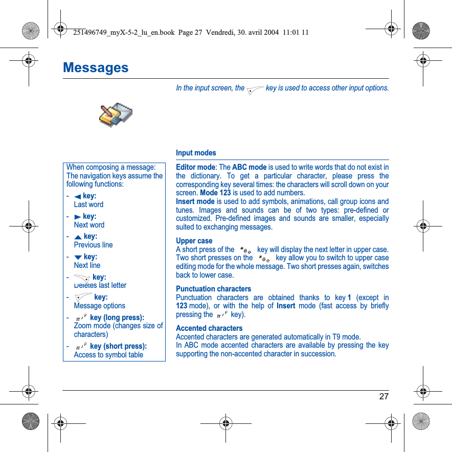 27MessagesIn the input screen, the   key is used to access other input options.Input modesEditor mode: The ABC mode is used to write words that do not exist in the dictionary. To get a particular character, please press the corresponding key several times: the characters will scroll down on your screen. Mode 123 is used to add numbers. Insert mode is used to add symbols, animations, call group icons and tunes. Images and sounds can be of two types: pre-defined or customized. Pre-defined images and sounds are smaller, especially suited to exchanging messages.Upper caseA short press of the   key will display the next letter in upper case.Two short presses on the   key allow you to switch to upper case editing mode for the whole message. Two short presses again, switches back to lower case.Punctuation charactersPunctuation characters are obtained thanks to key 1 (except in 123mode), or with the help of Insert mode (fast access by briefly pressing the   key).Accented charactersAccented characters are generated automatically in T9 mode.In ABC mode accented characters are available by pressing the key supporting the non-accented character in succession.When composing a message:The navigation keys assume the following functions:-W key: Last word-X key: Next word-S key: Previous line-T key: Next line- key: Deletes last letter- key: Message options- key (long press): Zoom mode (changes size of characters)- key (short press): Access to symbol table251496749_myX-5-2_lu_en.book  Page 27  Vendredi, 30. avril 2004  11:01 11