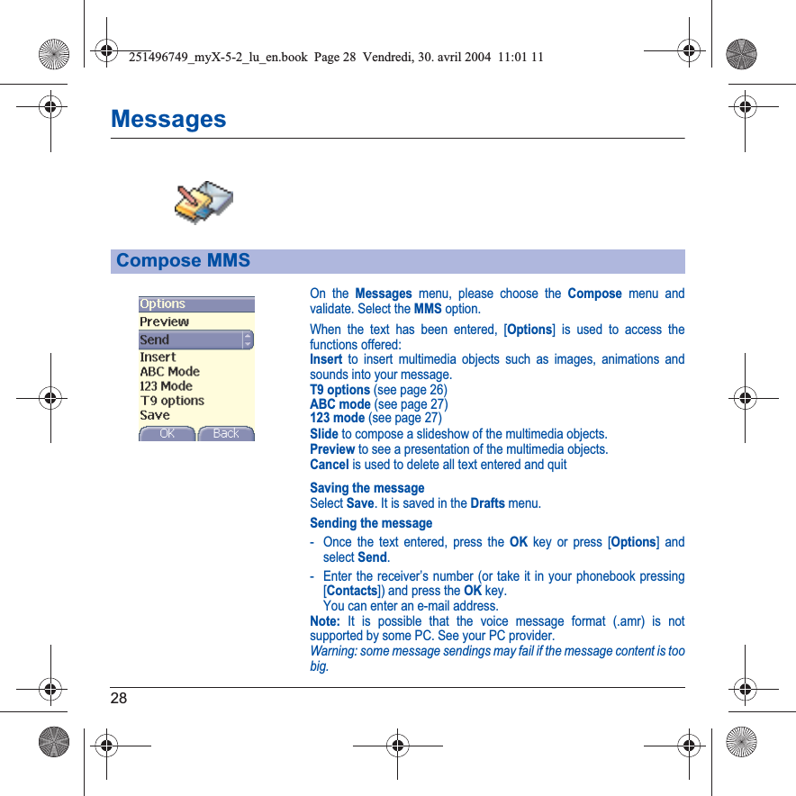 28MessagesOn the Messages menu, please choose the Compose menu and validate. Select the MMS option.When the text has been entered, [Options] is used to access the functions offered:Insert to insert multimedia objects such as images, animations and sounds into your message.T9 options (see page 26)ABC mode (see page 27)123 mode (see page 27)Slide to compose a slideshow of the multimedia objects.Preview to see a presentation of the multimedia objects.Cancel is used to delete all text entered and quitSaving the messageSelect Save. It is saved in the Drafts menu.Sending the message- Once the text entered, press the OK key or press [Options] and select Send.- Enter the receiver’s number (or take it in your phonebook pressing [Contacts]) and press the OK key. You can enter an e-mail address.Note: It is possible that the voice message format (.amr) is not supported by some PC. See your PC provider.Warning: some message sendings may fail if the message content is too big.Compose MMS251496749_myX-5-2_lu_en.book  Page 28  Vendredi, 30. avril 2004  11:01 11