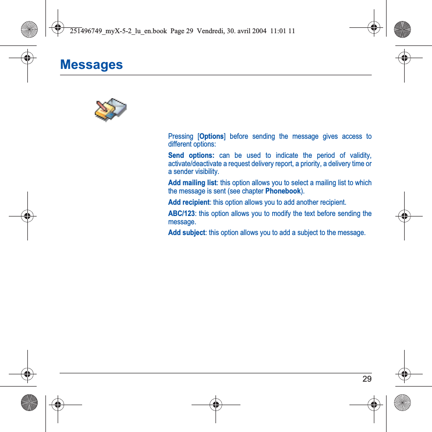 29MessagesPressing [Options] before sending the message gives access to different options:Send options: can be used to indicate the period of validity, activate/deactivate a request delivery report, a priority, a delivery time or a sender visibility.Add mailing list: this option allows you to select a mailing list to which the message is sent (see chapter Phonebook).Add recipient: this option allows you to add another recipient.ABC/123: this option allows you to modify the text before sending the message.Add subject: this option allows you to add a subject to the message.251496749_myX-5-2_lu_en.book  Page 29  Vendredi, 30. avril 2004  11:01 11