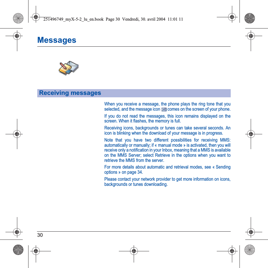 30MessagesWhen you receive a message, the phone plays the ring tone that you selected, and the message icon   comes on the screen of your phone.If you do not read the messages, this icon remains displayed on the screen. When it flashes, the memory is full.Receiving icons, backgrounds or tunes can take several seconds. An icon is blinking when the download of your message is in progress.Note that you have two different possibilities for receiving MMS: automatically or manually; if « manual mode » is activated, then you will receive only a notification in your Inbox, meaning that a MMS is available on the MMS Server; select Retrieve in the options when you want to retrieve the MMS from the server.For more details about automatic and retrieval modes, see « Sending options » on page 34.Please contact your network provider to get more information on icons, backgrounds or tunes downloading.Receiving messages251496749_myX-5-2_lu_en.book  Page 30  Vendredi, 30. avril 2004  11:01 11