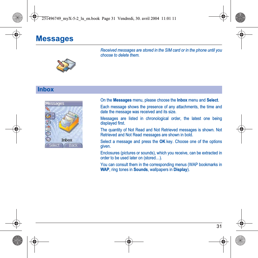 31MessagesReceived messages are stored in the SIM card or in the phone until you choose to delete them.On the Messages menu, please choose the Inbox menu and Select.Each message shows the presence of any attachments, the time and date the message was received and its size.Messages are listed in chronological order, the latest one being displayed first.The quantity of Not Read and Not Retrieved messages is shown. Not Retrieved and Not Read messages are shown in bold. Select a message and press the OKkey. Choose one of the options given.Enclosures (pictures or sounds), which you receive, can be extracted in order to be used later on (stored…). You can consult them in the corresponding menus (WAP bookmarks inWAP, ring tones in Sounds, wallpapers in Display).Inbox251496749_myX-5-2_lu_en.book  Page 31  Vendredi, 30. avril 2004  11:01 11