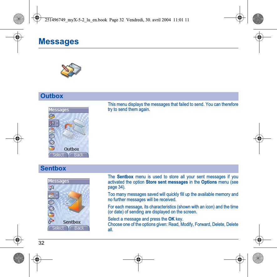 32MessagesThis menu displays the messages that failed to send. You can therefore try to send them again.The Sentbox menu is used to store all your sent messages if youactivated the option Store sent messages in the Options menu (see page 34).Too many messages saved will quickly fill up the available memory and no further messages will be received.For each message, its characteristics (shown with an icon) and the time (or date) of sending are displayed on the screen.Select a message and press the OKkey.Choose one of the options given: Read, Modify, Forward, Delete, Delete all.OutboxSentbox251496749_myX-5-2_lu_en.book  Page 32  Vendredi, 30. avril 2004  11:01 11