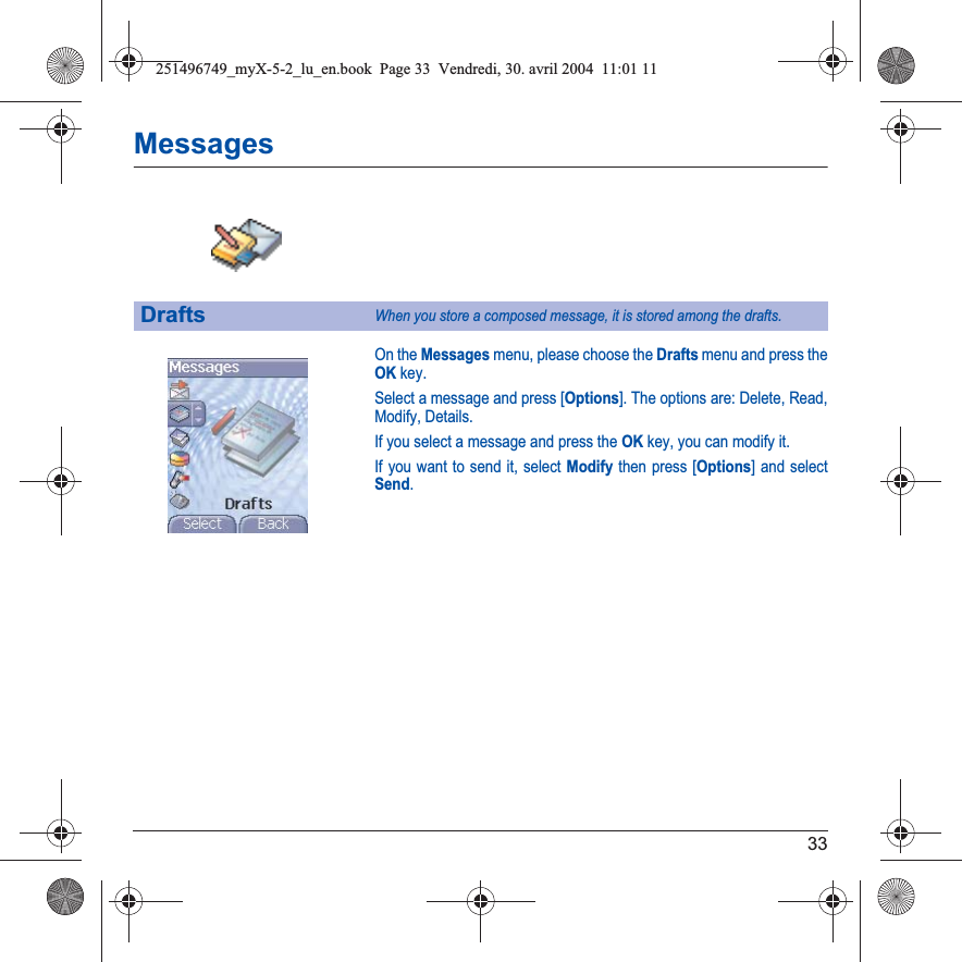 33MessagesOn the Messages menu, please choose the Drafts menu and press the OK key.Select a message and press [Options]. The options are: Delete, Read, Modify, Details.If you select a message and press the OK key, you can modify it.If you want to send it, select Modify then press [Options] and select Send.DraftsWhen you store a composed message, it is stored among the drafts.251496749_myX-5-2_lu_en.book  Page 33  Vendredi, 30. avril 2004  11:01 11
