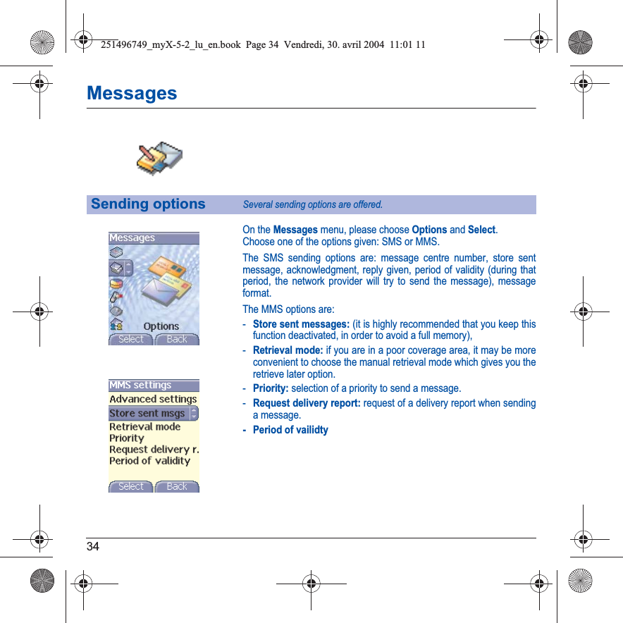 34MessagesOn the Messages menu, please choose Options and Select.Choose one of the options given: SMS or MMS.The SMS sending options are: message centre number, store sent message, acknowledgment, reply given, period of validity (during that period, the network provider will try to send the message), message format.The MMS options are: -Store sent messages: (it is highly recommended that you keep this function deactivated, in order to avoid a full memory),-Retrieval mode: if you are in a poor coverage area, it may be more convenient to choose the manual retrieval mode which gives you the retrieve later option.-Priority: selection of a priority to send a message.-Request delivery report: request of a delivery report when sending a message.- Period of vailidtySending optionsSeveral sending options are offered.251496749_myX-5-2_lu_en.book  Page 34  Vendredi, 30. avril 2004  11:01 11