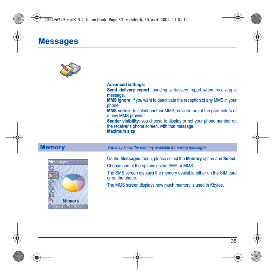 35MessagesAdvanced settings: Send delivery report: sending a delivery report when receiving a message. MMS ignore: if you want to deactivate the reception of any MMS in your phone. MMS server: to select another MMS provider, or set the parameters of a new MMS provider. Sender visibility: you choose to display or not your phone number on the receiver’s phone screen, with that message. Maximum sizeOn the Messages menu, please select the Memory option and Select.Choose one of the options given: SMS or MMS.The SMS screen displays the memory available either on the SIM card or on the phone.The MMS screen displays how much memory is used in Kbytes.MemoryYou may know the memory available for saving messages.251496749_myX-5-2_lu_en.book  Page 35  Vendredi, 30. avril 2004  11:01 11