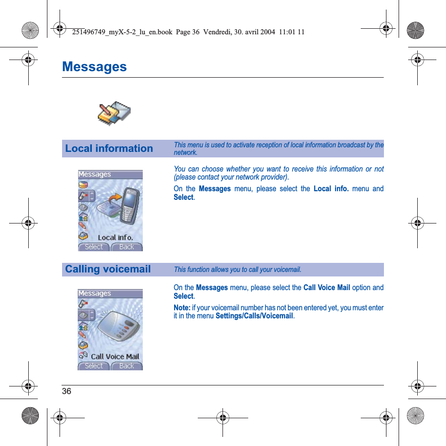 36MessagesYou can choose whether you want to receive this information or not (please contact your network provider).On the Messages menu, please select the Local info. menu and Select.On the Messages menu, please select the Call Voice Mail option and Select.Note: if your voicemail number has not been entered yet, you must enter it in the menu Settings/Calls/Voicemail.Local informationThis menu is used to activate reception of local information broadcast by the network.Calling voicemailThis function allows you to call your voicemail.251496749_myX-5-2_lu_en.book  Page 36  Vendredi, 30. avril 2004  11:01 11