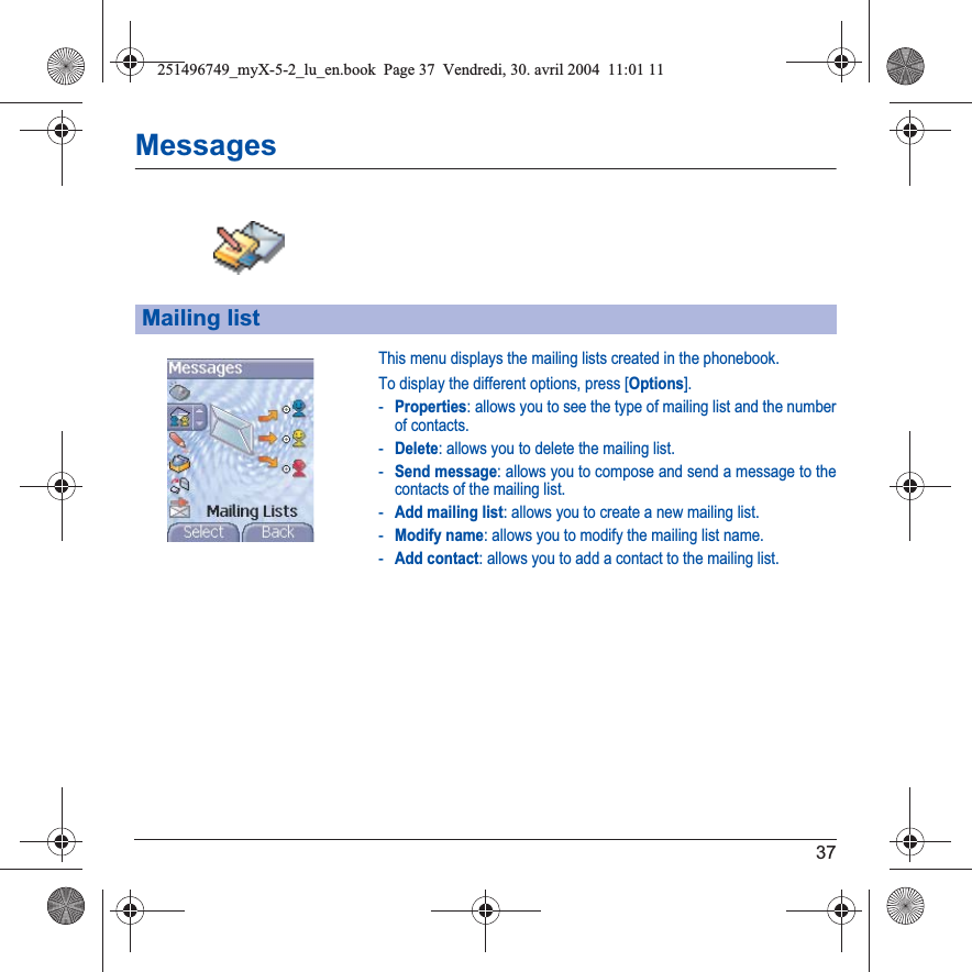 37MessagesThis menu displays the mailing lists created in the phonebook.To display the different options, press [Options].-Properties: allows you to see the type of mailing list and the number of contacts.-Delete: allows you to delete the mailing list.-Send message: allows you to compose and send a message to the contacts of the mailing list.-Add mailing list: allows you to create a new mailing list.-Modify name: allows you to modify the mailing list name.-Add contact: allows you to add a contact to the mailing list.Mailing list251496749_myX-5-2_lu_en.book  Page 37  Vendredi, 30. avril 2004  11:01 11