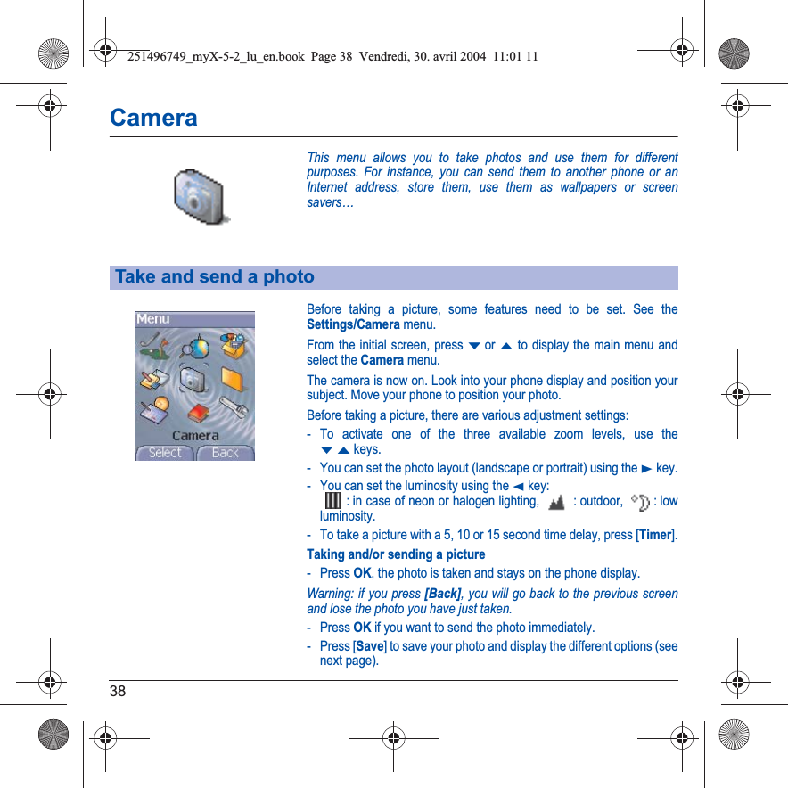 38CameraThis menu allows you to take photos and use them for different purposes. For instance, you can send them to another phone or an Internet address, store them, use them as wallpapers or screen savers…Before taking a picture, some features need to be set. See the Settings/Camera menu.From the initial screen, press Tor S to display the main menu and select the Camera menu.The camera is now on. Look into your phone display and position your subject. Move your phone to position your photo.Before taking a picture, there are various adjustment settings:- To activate one of the three available zoom levels, use the TS keys.- You can set the photo layout (landscape or portrait) using the X key.- You can set the luminosity using the W key: : in case of neon or halogen lighting,   : outdoor,  : low luminosity. - To take a picture with a 5, 10 or 15 second time delay, press [Timer].Taking and/or sending a picture- Press OK, the photo is taken and stays on the phone display.Warning: if you press [Back], you will go back to the previous screen and lose the photo you have just taken.- Press OK if you want to send the photo immediately.- Press [Save] to save your photo and display the different options (see next page).Take and send a photo251496749_myX-5-2_lu_en.book  Page 38  Vendredi, 30. avril 2004  11:01 11