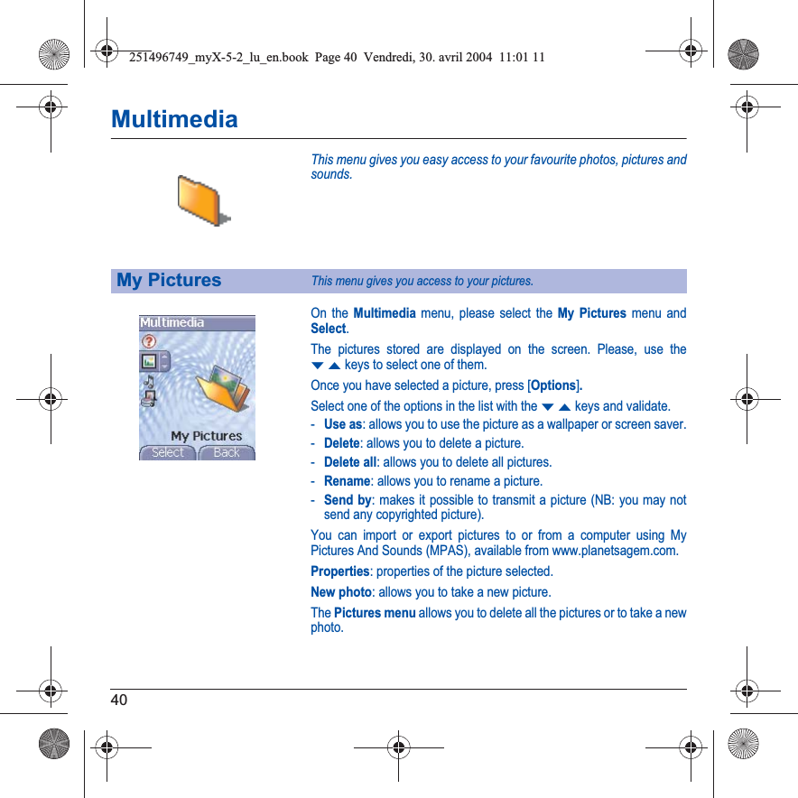 40MultimediaThis menu gives you easy access to your favourite photos, pictures and sounds.On the Multimedia menu, please select the My Pictures menu and Select.The pictures stored are displayed on the screen. Please, use the TSkeys to select one of them.Once you have selected a picture, press [Options].Select one of the options in the list with the TSkeys and validate.-Use as: allows you to use the picture as a wallpaper or screen saver.-Delete: allows you to delete a picture.-Delete all: allows you to delete all pictures.-Rename: allows you to rename a picture.-Send by: makes it possible to transmit a picture (NB: you may not send any copyrighted picture).You can import or export pictures to or from a computer using My Pictures And Sounds (MPAS), available from www.planetsagem.com.Properties: properties of the picture selected.New photo: allows you to take a new picture.The Pictures menu allows you to delete all the pictures or to take a new photo.My PicturesThis menu gives you access to your pictures.251496749_myX-5-2_lu_en.book  Page 40  Vendredi, 30. avril 2004  11:01 11