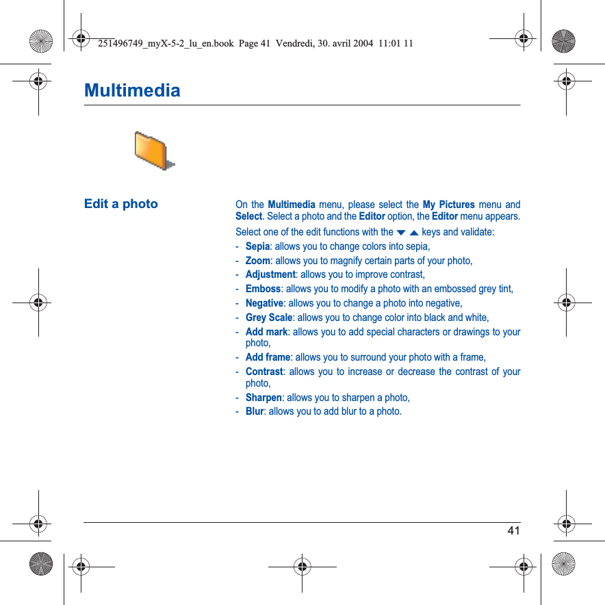 41MultimediaEdit a photoOn the Multimedia menu, please select the My Pictures menu and Select. Select a photo and the Editor option, the Editor menu appears.Select one of the edit functions with the TSkeys and validate:-Sepia: allows you to change colors into sepia,-Zoom: allows you to magnify certain parts of your photo,-Adjustment: allows you to improve contrast,-Emboss: allows you to modify a photo with an embossed grey tint,-Negative: allows you to change a photo into negative,-Grey Scale: allows you to change color into black and white,-Add mark: allows you to add special characters or drawings to your photo,-Add frame: allows you to surround your photo with a frame,-Contrast: allows you to increase or decrease the contrast of your photo,-Sharpen: allows you to sharpen a photo,-Blur: allows you to add blur to a photo.251496749_myX-5-2_lu_en.book  Page 41  Vendredi, 30. avril 2004  11:01 11