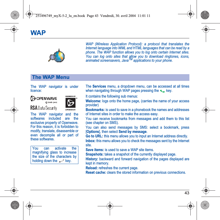 43WAPWAP (Wireless Application Protocol): a protocol that translates the Internet language into WML and HTML languages that can be read by a phone. The WAP function allows you to log onto certain Internet sites. You can log onto sites that allow you to download ringtones, icons, animated screensavers, JavaTM applications to your phone.The Servicesmenu, a dropdown menu, can be accessed at all times when navigating through WAP pages pressing the   key.It contains the following sub menus:Welcome: logs onto the home page, (carries the name of your access provider)Bookmarks: is used to save in a phonebook the names and addresses of Internet sites in order to make the access easy.You can receive bookmarks from messages and add them to this list (see chapter on SMS).You can also send messages by SMS: select a bookmark, press [Options], then select Send by message.Go to URL: this menu allows you to input an Internet address directly.Inbox: this menu allows you to check the messages sent by the Internet site.Save items: is used to save a WAP site items.Snapshots: takes a snapshot of the currently displayed page.History: backward and forward navigation of the pages displayed are kept in memory.Reload: refreshes the current page.Reset cache: clears the stored information on previous connections.The WAP MenuThe WAP navigator is underlicence:The WAP navigator and the softwares included are the exclusive property of Openwave. For this reason, it is forbidden to modify, translate, disassemble oreven decompile all or part ofthese softwares.You can activate the magnifying glass to increase the size of the characters by holding down the  key.251496749_myX-5-2_lu_en.book  Page 43  Vendredi, 30. avril 2004  11:01 11