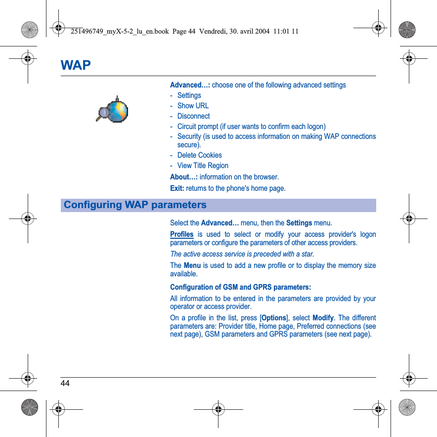 44WAPAdvanced…: choose one of the following advanced settings- Settings-Show URL- Disconnect- Circuit prompt (if user wants to confirm each logon)- Security (is used to access information on making WAP connections secure). - Delete Cookies- View Title RegionAbout…: information on the browser.Exit: returns to the phone&apos;s home page. Select the Advanced… menu, then the Settings menu.Profiles is used to select or modify your access provider&apos;s logon parameters or configure the parameters of other access providers.The active access service is preceded with a star.The Menu is used to add a new profile or to display the memory size available.Configuration of GSM and GPRS parameters:All information to be entered in the parameters are provided by your operator or access provider.On a profile in the list, press [Options], select Modify. The different parameters are: Provider title, Home page, Preferred connections (see next page), GSM parameters and GPRS parameters (see next page).Configuring WAP parameters251496749_myX-5-2_lu_en.book  Page 44  Vendredi, 30. avril 2004  11:01 11