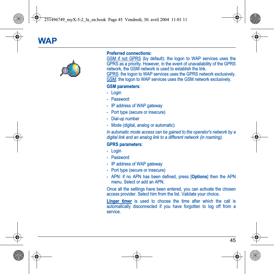 45WAPPreferred connections: GSM if not GPRS (by default): the logon to WAP services uses the GPRS as a priority. However, in the event of unavailability of the GPRS network, the GSM network is used to establish the link.  GPRS: the logon to WAP services uses the GPRS network exclusively. GSM: the logon to WAP services uses the GSM network exclusively.GSM parameters:- Login- Password- IP address of WAP gateway- Port type (secure or insecure)- Dial-up number- Mode (digital, analog or automatic)In automatic mode access can be gained to the operator&apos;s network by a digital link and an analog link to a different network (in roaming).GPRS parameters:- Login- Password- IP address of WAP gateway- Port type (secure or insecure)- APN: if no APN has been defined, press [Options] then the APN menu. Select or add an APN.Once all the settings have been entered, you can activate the chosen access provider. Select him from the list. Validate your choice.Linger timer is used to choose the time after which the call is automatically disconnected if you have forgotten to log off from a service.251496749_myX-5-2_lu_en.book  Page 45  Vendredi, 30. avril 2004  11:01 11