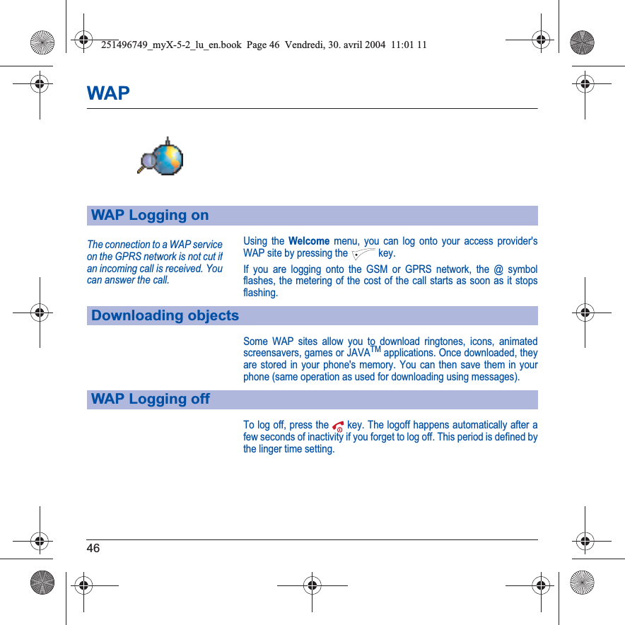 46WAPUsing the Welcome menu, you can log onto your access provider&apos;s WAP site by pressing the  key.If you are logging onto the GSM or GPRS network, the @ symbol flashes, the metering of the cost of the call starts as soon as it stops flashing.Some WAP sites allow you to download ringtones, icons, animated screensavers, games or JAVATM applications. Once downloaded, they are stored in your phone&apos;s memory. You can then save them in your phone (same operation as used for downloading using messages).To log off, press the  key. The logoff happens automatically after a few seconds of inactivity if you forget to log off. This period is defined by the linger time setting.WAP Logging onDownloading objectsWAP Logging offThe connection to a WAP service on the GPRS network is not cut ifan incoming call is received. You can answer the call.251496749_myX-5-2_lu_en.book  Page 46  Vendredi, 30. avril 2004  11:01 11