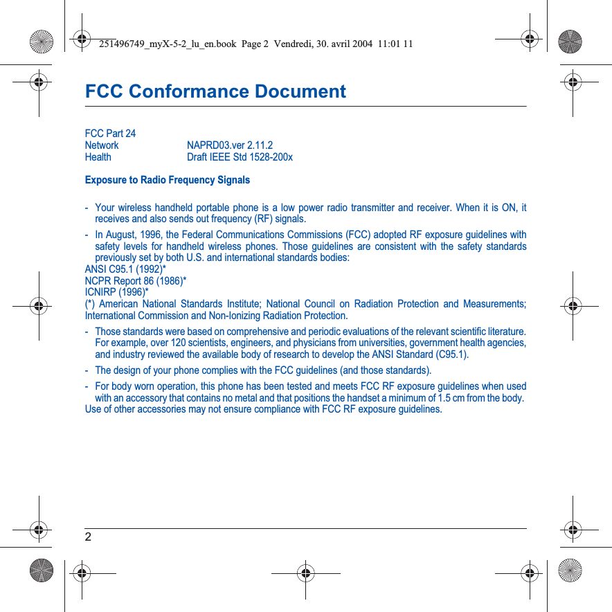 2FCC Conformance DocumentFCC Part 24Network NAPRD03.ver 2.11.2Health Draft IEEE Std 1528-200xExposure to Radio Frequency Signals- Your wireless handheld portable phone is a low power radio transmitter and receiver. When it is ON, it receives and also sends out frequency (RF) signals.- In August, 1996, the Federal Communications Commissions (FCC) adopted RF exposure guidelines with safety levels for handheld wireless phones. Those guidelines are consistent with the safety standards previously set by both U.S. and international standards bodies:ANSI C95.1 (1992)*NCPR Report 86 (1986)*ICNIRP (1996)*(*) American National Standards Institute; National Council on Radiation Protection and Measurements; International Commission and Non-Ionizing Radiation Protection.- Those standards were based on comprehensive and periodic evaluations of the relevant scientific literature. For example, over 120 scientists, engineers, and physicians from universities, government health agencies, and industry reviewed the available body of research to develop the ANSI Standard (C95.1).- The design of your phone complies with the FCC guidelines (and those standards).- For body worn operation, this phone has been tested and meets FCC RF exposure guidelines when used with an accessory that contains no metal and that positions the handset a minimum of 1.5 cm from the body. Use of other accessories may not ensure compliance with FCC RF exposure guidelines.251496749_myX-5-2_lu_en.book  Page 2  Vendredi, 30. avril 2004  11:01 11