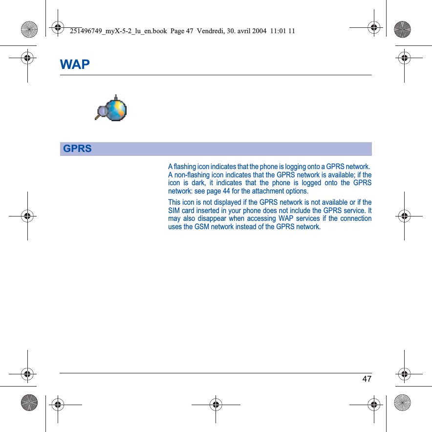 47WAPA flashing icon indicates that the phone is logging onto a GPRS network. A non-flashing icon indicates that the GPRS network is available; if the icon is dark, it indicates that the phone is logged onto the GPRS network: see page 44 for the attachment options.This icon is not displayed if the GPRS network is not available or if the SIM card inserted in your phone does not include the GPRS service. It may also disappear when accessing WAP services if the connection uses the GSM network instead of the GPRS network.GPRS251496749_myX-5-2_lu_en.book  Page 47  Vendredi, 30. avril 2004  11:01 11