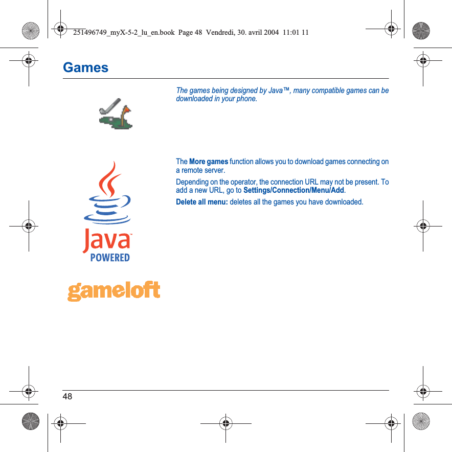 48GamesThe games being designed by Java™, many compatible games can be downloaded in your phone.The More games function allows you to download games connecting on a remote server.Depending on the operator, the connection URL may not be present. To add a new URL, go to Settings/Connection/Menu/Add.Delete all menu: deletes all the games you have downloaded.251496749_myX-5-2_lu_en.book  Page 48  Vendredi, 30. avril 2004  11:01 11