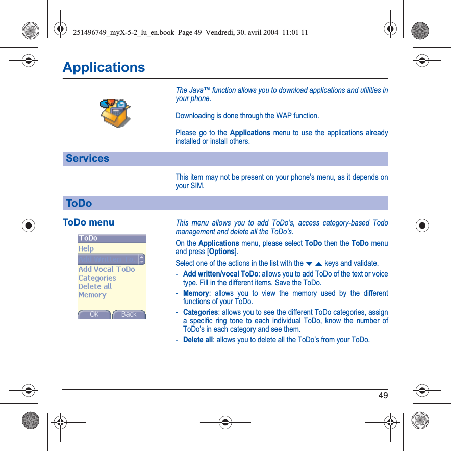 49ApplicationsThe Java™ function allows you to download applications and utilities in your phone.Downloading is done through the WAP function.Please go to the Applications menu to use the applications already installed or install others.This item may not be present on your phone’s menu, as it depends on your SIM.ToDo menuThis menu allows you to add ToDo’s, access category-based Todo management and delete all the ToDo’s.On the Applications menu, please select ToDo then the ToDo menu and press [Options].Select one of the actions in the list with the TSkeys and validate.-Add written/vocal ToDo: allows you to add ToDo of the text or voice type. Fill in the different items. Save the ToDo.-Memory: allows you to view the memory used by the different functions of your ToDo.-Categories: allows you to see the different ToDo categories, assign a specific ring tone to each individual ToDo, know the number of ToDo’s in each category and see them.-Delete all: allows you to delete all the ToDo’s from your ToDo.ServicesToDo251496749_myX-5-2_lu_en.book  Page 49  Vendredi, 30. avril 2004  11:01 11