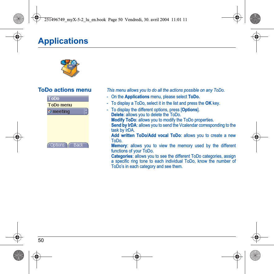 50ApplicationsToDo actions menuThis menu allows you to do all the actions possible on any ToDo.- On the Applications menu, please select ToDo.- To display a ToDo, select it in the list and press the OK key.- To display the different options, press [Options].Delete: allows you to delete the ToDo.Modify ToDo: allows you to modify the ToDo properties.Send by IrDA: allows you to send the Vcalendar corresponding to the task by IrDA.Add written ToDo/Add vocal ToDo: allows you to create a new ToDo.Memory: allows you to view the memory used by the different functions of your ToDo.Categories: allows you to see the different ToDo categories, assign a specific ring tone to each individual ToDo, know the number of ToDo’s in each category and see them.251496749_myX-5-2_lu_en.book  Page 50  Vendredi, 30. avril 2004  11:01 11