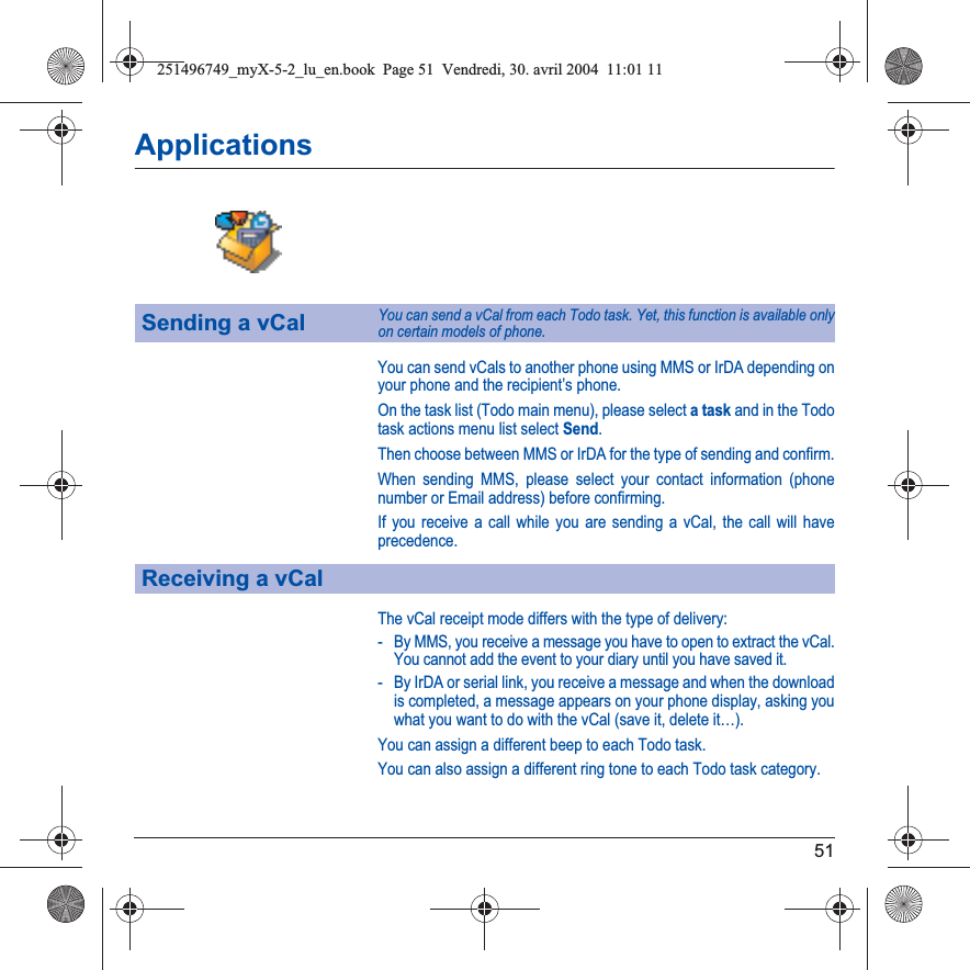 51ApplicationsYou can send vCals to another phone using MMS or IrDA depending on your phone and the recipient’s phone.On the task list (Todo main menu), please select a task and in the Todo task actions menu list select Send.Then choose between MMS or IrDA for the type of sending and confirm.When sending MMS, please select your contact information (phone number or Email address) before confirming.If you receive a call while you are sending a vCal, the call will have precedence.The vCal receipt mode differs with the type of delivery:- By MMS, you receive a message you have to open to extract the vCal. You cannot add the event to your diary until you have saved it.- By IrDA or serial link, you receive a message and when the download is completed, a message appears on your phone display, asking you what you want to do with the vCal (save it, delete it…).You can assign a different beep to each Todo task.You can also assign a different ring tone to each Todo task category.Sending a vCalYou can send a vCal from each Todo task. Yet, this function is available only on certain models of phone.Receiving a vCal251496749_myX-5-2_lu_en.book  Page 51  Vendredi, 30. avril 2004  11:01 11