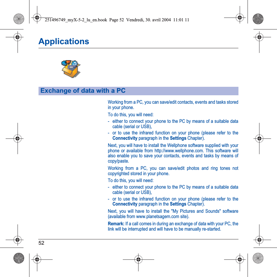 52ApplicationsWorking from a PC, you can save/edit contacts, events and tasks stored in your phone.To do this, you will need:- either to connect your phone to the PC by means of a suitable data cable (serial or USB),- or to use the infrared function on your phone (please refer to the Connectivity paragraph in the Settings Chapter).Next, you will have to install the Wellphone software supplied with your phone or available from http://www.wellphone.com. This software will also enable you to save your contacts, events and tasks by means of copy/paste.Working from a PC, you can save/edit photos and ring tones not copyrighted stored in your phone.To do this, you will need:- either to connect your phone to the PC by means of a suitable data cable (serial or USB),- or to use the infrared function on your phone (please refer to the Connectivity paragraph in the Settings Chapter).Next, you will have to install the &quot;My Pictures and Sounds&quot; software (available from www.planetsagem.com site).Remark: If a call comes in during an exchange of data with your PC, the link will be interrupted and will have to be manually re-started.Exchange of data with a PC251496749_myX-5-2_lu_en.book  Page 52  Vendredi, 30. avril 2004  11:01 11