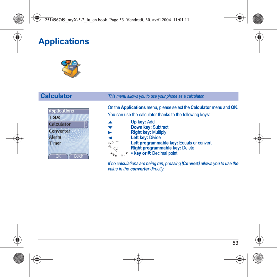 53ApplicationsOn the Applications menu, please select the Calculator menu and OK.You can use the calculator thanks to the following keys:SUp key: AddTDown key: SubtractXRight key: MultiplyWLeft key: DivideLeft programmable key: Equals or convertRight programmable key: Delete∗key or #: Decimal point.If no calculations are being run, pressing [Convert] allows you to use the value in the converter directly.CalculatorThis menu allows you to use your phone as a calculator.251496749_myX-5-2_lu_en.book  Page 53  Vendredi, 30. avril 2004  11:01 11