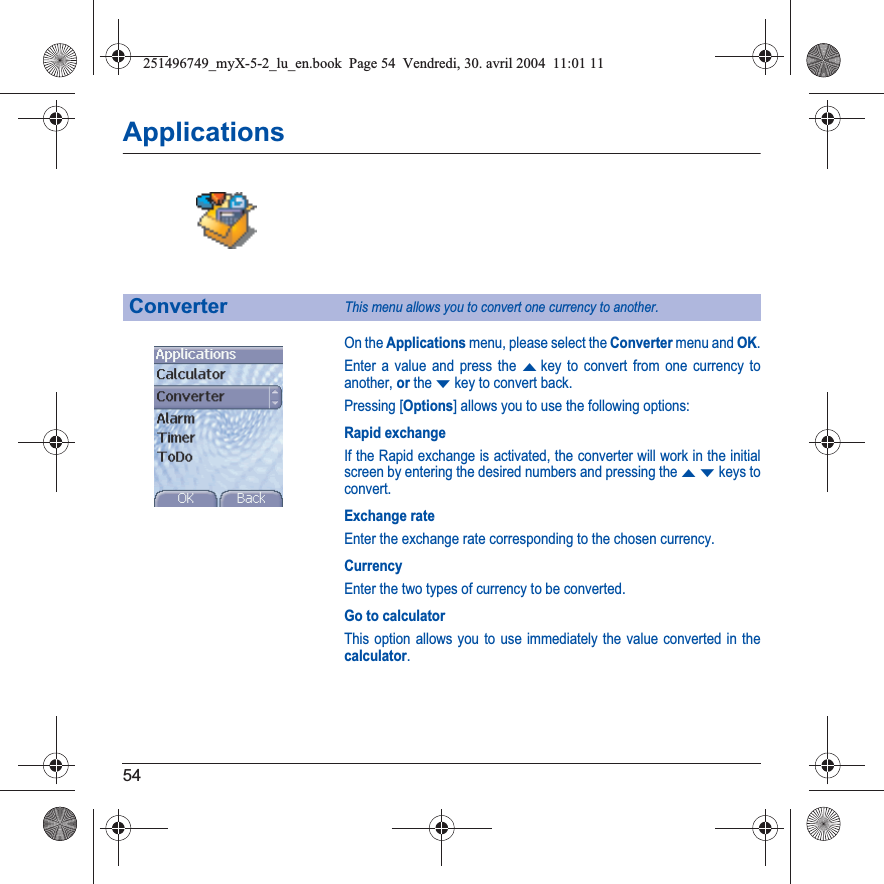 54ApplicationsOn the Applications menu, please select the Converter menu and OK.Enter a value and press the Skey to convert from one currency to another, or the Tkey to convert back.Pressing [Options] allows you to use the following options:Rapid exchangeIf the Rapid exchange is activated, the converter will work in the initial screen by entering the desired numbers and pressing the STkeys to convert.Exchange rateEnter the exchange rate corresponding to the chosen currency.CurrencyEnter the two types of currency to be converted.Go to calculatorThis option allows you to use immediately the value converted in the calculator.ConverterThis menu allows you to convert one currency to another.251496749_myX-5-2_lu_en.book  Page 54  Vendredi, 30. avril 2004  11:01 11