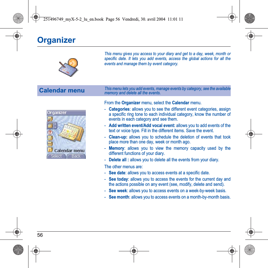 56OrganizerThis menu gives you access to your diary and get to a day, week, month or specific date. It lets you add events, access the global actions for all the events and manage them by event category.From the Organizer menu, select the Calendar menu.-Categories: allows you to see the different event categories, assign a specific ring tone to each individual category, know the number of events in each category and see them.-Add written event/Add vocal event: allows you to add events of the text or voice type. Fill in the different items. Save the event.-Clean-up: allows you to schedule the deletion of events that took place more than one day, week or month ago.-Memory: allows you to view the memory capacity used by the different functions of your diary.-Delete all : allows you to delete all the events from your diary.The other menus are:-See date: allows you to access events at a specific date.-See today: allows you to access the events for the current day and the actions possible on any event (see, modify, delete and send).-See week: allows you to access events on a week-by-week basis.-See month: allows you to access events on a month-by-month basis.Calendar menuThis menu lets you add events, manage events by category, see the available memory and delete all the events.251496749_myX-5-2_lu_en.book  Page 56  Vendredi, 30. avril 2004  11:01 11
