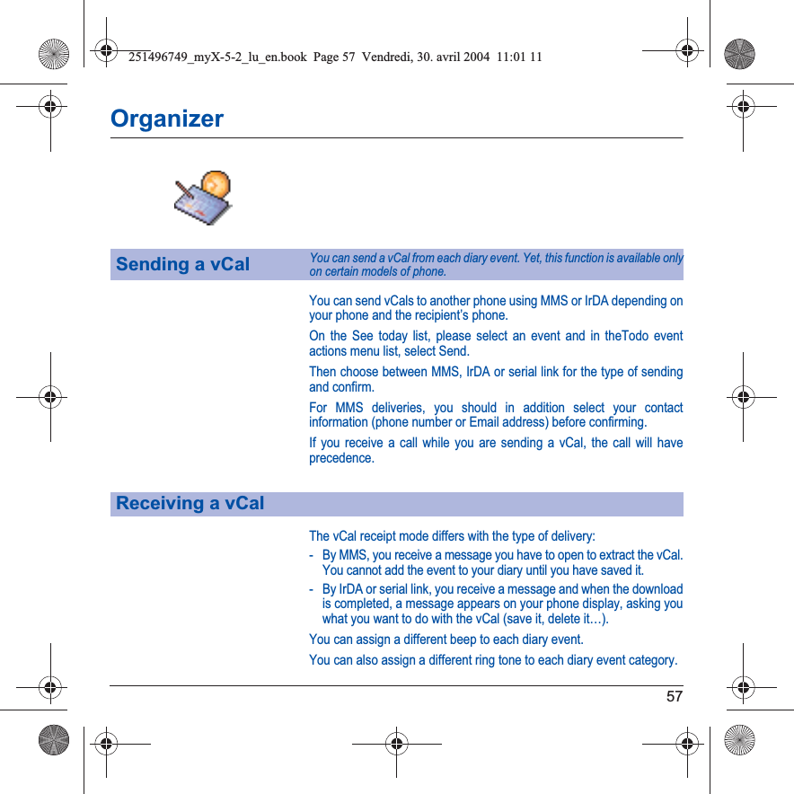 57OrganizerYou can send vCals to another phone using MMS or IrDA depending on your phone and the recipient’s phone.On the See today list, please select an event and in theTodo event actions menu list, select Send.Then choose between MMS, IrDA or serial link for the type of sending and confirm.For MMS deliveries, you should in addition select your contact information (phone number or Email address) before confirming.If you receive a call while you are sending a vCal, the call will have precedence.The vCal receipt mode differs with the type of delivery:- By MMS, you receive a message you have to open to extract the vCal. You cannot add the event to your diary until you have saved it.- By IrDA or serial link, you receive a message and when the download is completed, a message appears on your phone display, asking you what you want to do with the vCal (save it, delete it…).You can assign a different beep to each diary event.You can also assign a different ring tone to each diary event category.Sending a vCalYou can send a vCal from each diary event. Yet, this function is available only on certain models of phone.Receiving a vCal251496749_myX-5-2_lu_en.book  Page 57  Vendredi, 30. avril 2004  11:01 11