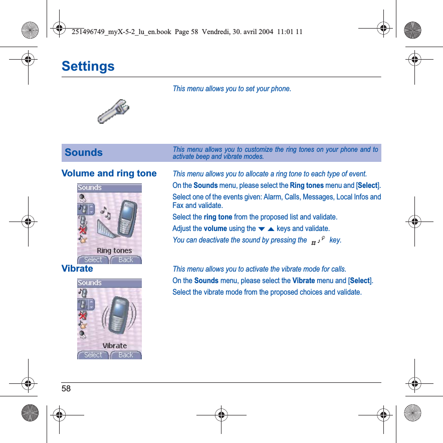 58SettingsThis menu allows you to set your phone.Volume and ring toneThis menu allows you to allocate a ring tone to each type of event.On the Sounds menu, please select the Ring tones menu and [Select].Select one of the events given: Alarm, Calls, Messages, Local Infos and Fax and validate.Select the ring tone from the proposed list and validate.Adjust the volume using the TSkeys and validate.You can deactivate the sound by pressing the   key.VibrateThis menu allows you to activate the vibrate mode for calls. On the Sounds menu, please select the Vibrate menu and [Select].Select the vibrate mode from the proposed choices and validate.SoundsThis menu allows you to customize the ring tones on your phone and to activate beep and vibrate modes.251496749_myX-5-2_lu_en.book  Page 58  Vendredi, 30. avril 2004  11:01 11