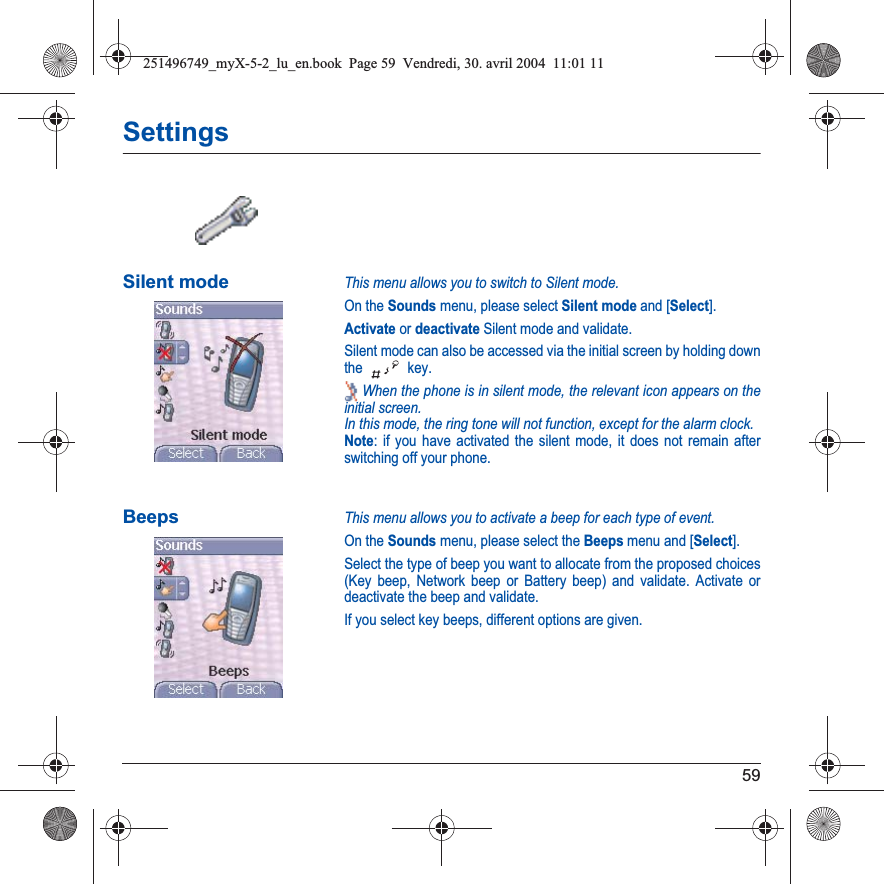 59SettingsSilent modeThis menu allows you to switch to Silent mode.On the Sounds menu, please select Silent mode and [Select].Activate or deactivate Silent mode and validate.Silent mode can also be accessed via the initial screen by holding down the  key. When the phone is in silent mode, the relevant icon appears on the initial screen. In this mode, the ring tone will not function, except for the alarm clock.Note: if you have activated the silent mode, it does not remain after switching off your phone.BeepsThis menu allows you to activate a beep for each type of event.On the Sounds menu, please select the Beeps menu and [Select].Select the type of beep you want to allocate from the proposed choices (Key beep, Network beep or Battery beep) and validate. Activate or deactivate the beep and validate.If you select key beeps, different options are given.251496749_myX-5-2_lu_en.book  Page 59  Vendredi, 30. avril 2004  11:01 11