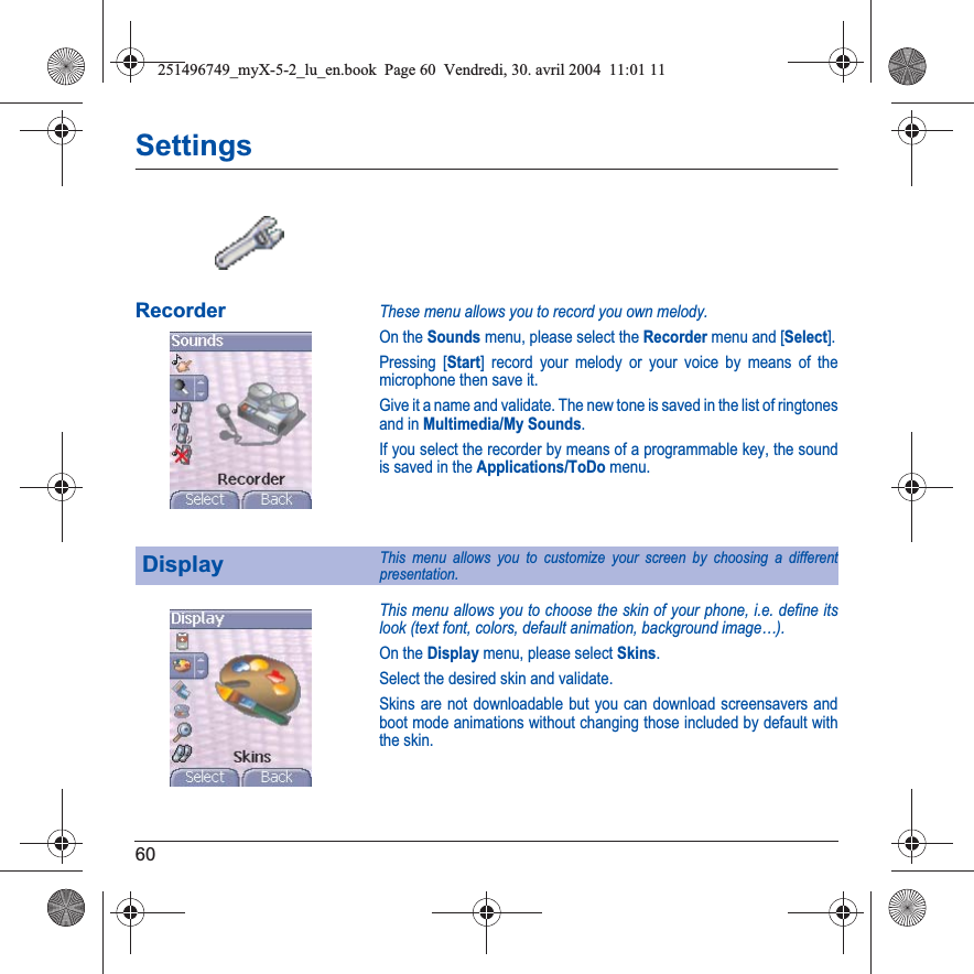 60SettingsRecorderThese menu allows you to record you own melody.On the Sounds menu, please select the Recordermenu and [Select].Pressing [Start] record your melody or your voice by means of the microphone then save it.Give it a name and validate. The new tone is saved in the list of ringtones and in Multimedia/My Sounds.If you select the recorder by means of a programmable key, the sound is saved in the Applications/ToDo menu.This menu allows you to choose the skin of your phone, i.e. define its look (text font, colors, default animation, background image…).On the Display menu, please select Skins.Select the desired skin and validate.Skins are not downloadable but you can download screensavers and boot mode animations without changing those included by default with the skin.DisplayThis menu allows you to customize your screen by choosing a different presentation.251496749_myX-5-2_lu_en.book  Page 60  Vendredi, 30. avril 2004  11:01 11