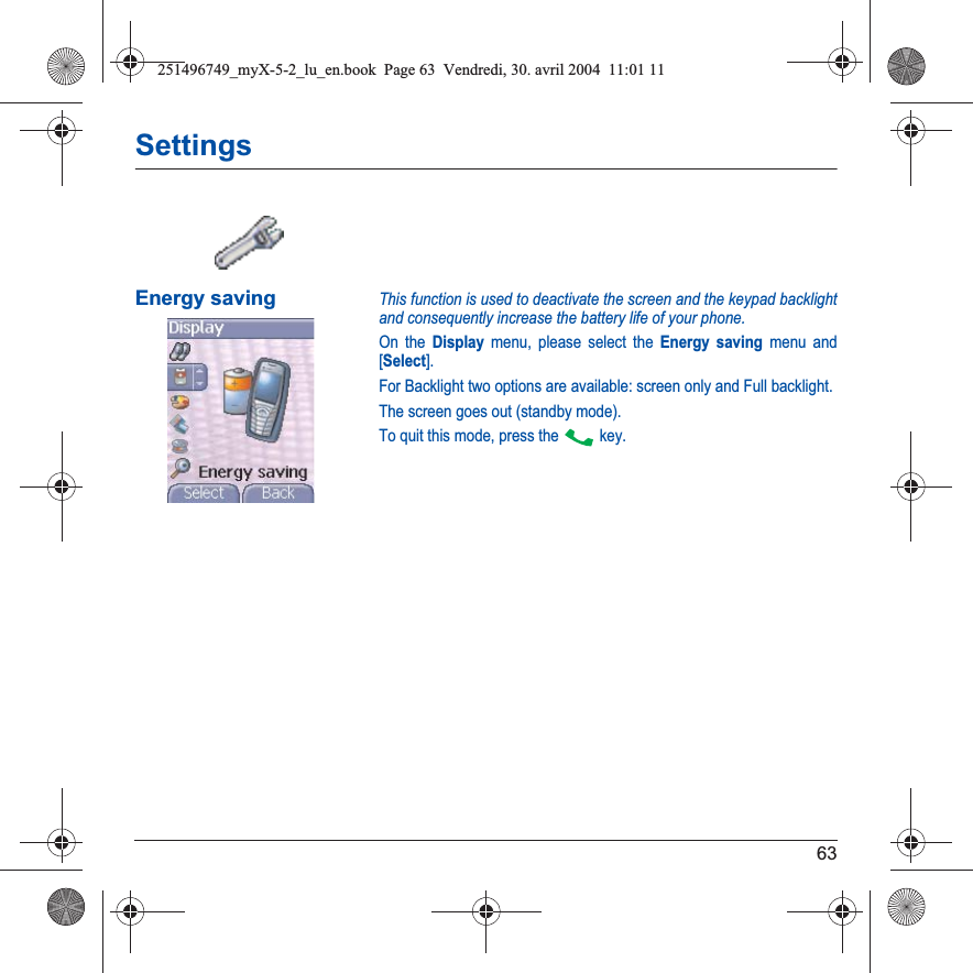 63SettingsEnergy savingThis function is used to deactivate the screen and the keypad backlight and consequently increase the battery life of your phone.On the Display menu, please select the Energy saving menu and [Select].For Backlight two options are available: screen only and Full backlight.The screen goes out (standby mode).To quit this mode, press the   key.251496749_myX-5-2_lu_en.book  Page 63  Vendredi, 30. avril 2004  11:01 11