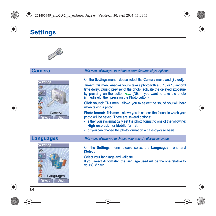 64SettingsOn the Settings menu, please select the Camera menu and [Select].Timer:  this menu enables you to take a photo with a 5, 10 or 15 secondtime delay. During preview of the photo, activate the delayed exposure by pressing on the button  . (NB: if you want to take the photo immediately, then press on the Photo button).Click sound: This menu allows you to select the sound you will hear when taking a photo.Photo format:  This menu allows you to choose the format in which your photo will be saved. There are several options:- either you systematically set the photo format to one of the following: High resolution or Mobile format,- or you can choose the photo format on a case-by-case basis.On the Settings menu, please select the Languages menu and [Select].Select your language and validate.If you select Automatic, the language used will be the one relative to your SIM card.CameraThis menu allows you to set the camera features of your phone.LanguagesThis menu allows you to choose your phone&apos;s display language.251496749_myX-5-2_lu_en.book  Page 64  Vendredi, 30. avril 2004  11:01 11